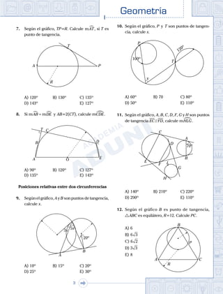Geometría
3
7.	 Según el gráfico, TP=R. Calcule mAT, si T es
punto de tangencia.
	
A P
R
T
A)	120º	 B)	130º			 C)	135º
D)	143º						 E)	127º
8.	 Si m mAB DE =  y AB=2(CT), calcule mCDE.
	 A O
C
B D
E
T
A)	90º	 B)	120º		 	 C)	127º
D)	135º						 E)	143º
Posiciones relativas entre dos circunferencias
9.	 Según el gráfico, A y B son puntos de tangencia,
calcule x.
	
5x
A
B
3x3x
20º20º
A)	10º	 B)	15º			 C)	20º
D)	25º						 E)	30º
10.	 Según el gráfico, P  y  T son puntos de tangen-
cia, calcule x.
	
x
P
T
120º
120º
100º100º
A)	60º	 B)	70			 C)	80º
D)	50º						 E)	110º
11.	 Según el gráfico, A, B, C, D, F, G y H son puntos
de tangencia EC // FD, calcule mHLG.
	
A
B
C
D
E
F
G
H
L
70º70º
A)	140º	 B)	210º			 C)	220º
D)	290º						 E)	110º
12.	 Según el gráfico B es punto de tangencia,
 ABC es equilátero, R=12. Calcule PC.
A)	6	
A
B
C
P
R
B)	6 3
C)	6 2
D)	3 3
E)	8
 