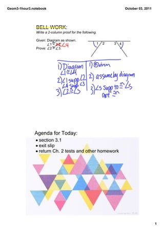 Geom3­1hour3.notebook                                                  October 03, 2011




               BELL WORK:
               Write a 2­column proof for the following.

               Given: Diagram as shown.
                         1 =    2.                     1   2   3   4
               Prove:    2 =    3.




              Agenda for Today:
               • section 3.1
               • exit slip
               • return Ch. 2 tests and other homework




                                                                                          1
 