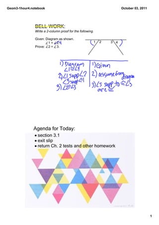 Geom3­1hour4.notebook                                                  October 03, 2011




               BELL WORK:
               Write a 2­column proof for the following.

               Given: Diagram as shown.
                         1 =    2.                     1   2   3   4
               Prove:    2 =    3.




              Agenda for Today:
               • section 3.1
               • exit slip
               • return Ch. 2 tests and other homework




                                                                                          1
 