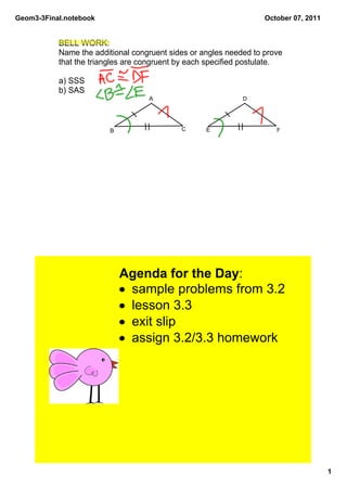 Geom3­3Final.notebook                                              October 07, 2011


           BELL WORK: 
           Name the additional congruent sides or angles needed to prove 
           that the triangles are congruent by each specified postulate.

           a) SSS
           b) SAS
                                   A                         D




                         B                  C      E                  F




                             Agenda for the Day:
                             • sample problems from 3.2
                             • lesson 3.3
                             • exit slip
                             • assign 3.2/3.3 homework




                                                                                      1
 