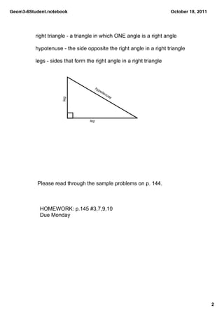 Geom3­6Student.notebook                                                October 18, 2011




          right triangle ­ a triangle in which ONE angle is a right angle

          hypotenuse ­ the side opposite the right angle in a right triangle

          legs ­ sides that form the right angle in a right triangle



                                         hy
                                           po
                                             ten
                                                us
                                                  e
                      leg




                                   leg




           Please read through the sample problems on p. 144.



            HOMEWORK: p.145 #3,7,9,10
            Due Monday




                                                                                          2
 