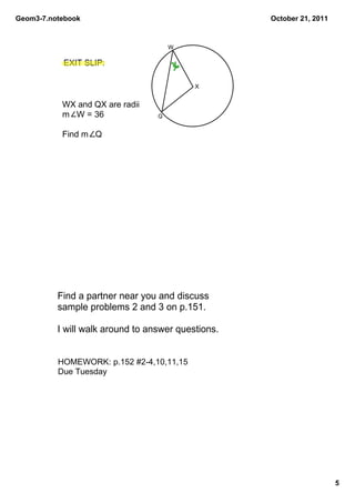 Geom3­7.notebook                                    October 21, 2011


                                      W

           EXIT SLIP:

                                           X


           WX and QX are radii
           m   W = 36             Q


           Find m   Q




          Find a partner near you and discuss  
          sample problems 2 and 3 on p.151. 

          I will walk around to answer questions.


          HOMEWORK: p.152 #2­4,10,11,15
          Due Tuesday




                                                                       5
 