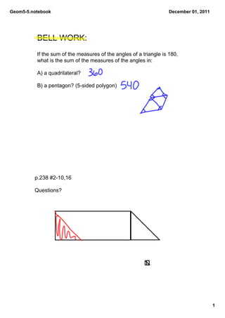 Geom5­5.notebook                                                    December 01, 2011




          BELL WORK: 
          If the sum of the measures of the angles of a triangle is 180, 
          what is the sum of the measures of the angles in:

          A) a quadrilateral?

          B) a pentagon? (5­sided polygon)




         p.238 #2­10,16

         Questions?




                                                                                        1
 