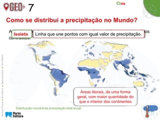 7
Como se distribui a precipitação no Mundo?
A distribuição da precipitação a nível mundial também apresenta vários
contrastes.
Distribuição mundial da precipitação total anual.
Isoieta Linha que une pontos com igual valor de precipitação.
Maiores valores nas
regiões equatoriais
Menores valores em
algumas regiões
subtropicais e polares
Áreas litorais, de uma forma
geral, com maior quantidade do
que o interior dos continentes
 