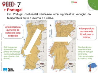7
+ Portugal
Em Portugal continental verifica-se uma significativa variação da
temperatura entre o inverno e o verão.
Distribuição das
isotérmicas em
janeiro em Portugal
continental (valores
reduzidos ao nível
do mar)
Distribuição das
isotérmicas em
julho em Portugal
continental
(valores reduzidos
ao nível do mar)
A temperatura
aumenta de
nordeste para
sudoeste
A temperatura
aumenta de
litoral para o
interior
 