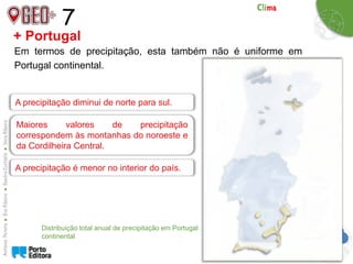 7
Em termos de precipitação, esta também não é uniforme em
Portugal continental.
+ Portugal
Distribuição total anual de precipitação em Portugal
continental
A precipitação diminui de norte para sul.
Maiores valores de precipitação
correspondem às montanhas do noroeste e
da Cordilheira Central.
A precipitação é menor no interior do país.
 