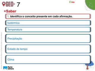 7
+Saber
1. Identifica o conceito presente em cada afirmação.
a) Linha que une os pontos com a mesma temperatura.
b) Grau de aquecimento do ar.
c) Queda de água sob a forma líquida ou sólida resultante da
condensação do vapor de água.
d) Conjunto de fenómenos meteorológicos, que num dado momento
e num determinado local, caracterizam os estado da atmosfera.
e) Sucessão habitual dos fenómenos meteorológicos, numa
determinada região, durante um longo período de tempo.
Isotérmica
Temperatura
Precipitação
Estado de tempo
Clima
 