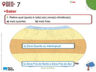 7
6. Refere qual (quais) é (são) a(s) zona(s) climática(s):
a) mais quentes. b) mais frias.
+Saber
a) Zona Quente ou Intertropical
b) Zona Fria do Norte e Zona Fria do Sul
Zonas climáticas.
 
