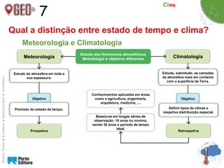 7
Qual a distinção entre estado de tempo e clima?
Meteorologia e Climatologia
Meteorologia Climatologia
Estudo dos fenómenos atmosféricos
Metodologia e objetivos diferentes
Estudo da atmosfera em toda a
sua espessura.
Estuda, sobretudo, as camadas
da atmosfera mais em contacto
com a superfície da Terra.
Objetivo
Previsão do estado de tempo.
Objetivo
Definir tipos de climas e
respetiva distribuição espacial.
Prospetiva Retrospetiva
Baseia-se em longas séries de
observação: 10 anos no mínimo,
sendo 30 anos o período de tempo
ideal.
Conhecimentos aplicados em áreas
como a agricultura, engenharia,
arquitetura, medicina, ....
 