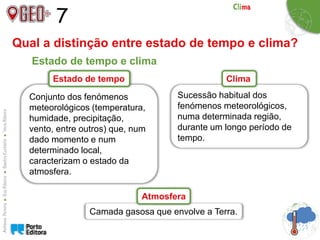 7
Sucessão habitual dos
fenómenos meteorológicos,
numa determinada região,
durante um longo período de
tempo.
Conjunto dos fenómenos
meteorológicos (temperatura,
humidade, precipitação,
vento, entre outros) que, num
dado momento e num
determinado local,
caracterizam o estado da
atmosfera.
Clima
Qual a distinção entre estado de tempo e clima?
Estado de tempo e clima
Estado de tempo
Camada gasosa que envolve a Terra.
Atmosfera
 