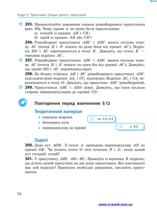98
Розділ ІІ. Трикутники. Ознаки рівності трикутників
	295.	Проаналізуйте доведення ознаки рівнобедреного трикутника
(рис. 85). Чому пряма d не може бути паралельною:
а)	 кожній із прямих AB і CB ;
б)	 одній із прямих AB або CB ?
296.	Рівнобедрені трикутники ABC і ADC мають спільну осно-
ву AC (точки B і D лежать по різні боки від прямої AC ). Відріз-
ки BD і AC перетинаються в точці K . Доведіть, що точка K —
середина відрізка AC .
	297.	Рівнобедрені трикутники ABC і ADC мають спільну осно-
ву AC (точки B і D лежать по один бік від прямої AC ). Доведіть,
що прямі BD і AC перпендикулярні.
298.	На бічних сторонах AB і BC рівнобедреного трикутника ABC
відкладено рівні відрізки AA1 і CC1 відповідно. Відрізки AC1 і CA1 пе-
ретинаються в точці O. Доведіть, що трикутник AOC рівнобедрений.
	299.	Трикутники ABC і ABD рівні. Доведіть, що їхня спільна
сторона перпендикулярна до прямої CD .
		Повторення перед вивченням § 
12
	Теоретичний матеріал
y
y	 середина відрізка
y
y	 бісектриса кута
y
y	 перпендикуляр до прямої
	Задачі
300.	Дано кут AOB . З точки A проведено перпендикуляр AD до
прямої OB . Чи лежить точка O між точками B і D , якщо даний
кут гострий; тупий?
301.	 У трикутнику ABC AB BC
= . Проведіть із вершини B відрізок,
що ділить даний трикутник на два рівні трикутники. Які властивості
має цей відрізок? Приведіть необхідні доведення, висловіть припу-
щення.
пп. 2.2; 3.2
п. 9.2
www.e-ranok.com.ua
 