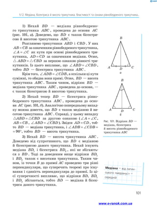 101
§ 12. Медіана, бісектриса й висота трикутника. Властивості та ознаки рівнобедреного трикутника...
Рис. 101. Відрізок BD —
медіана, бісектриса
й висота рівнобедреного
трикутника ABC
C
D
A
B
C
D
A
B
1) Нехай BD — медіана рівнобедрено­
го трикутника ABC , проведена до основи AC
(рис. 101, а). Доведемо, що BD є також бісектри­
сою й висотою трикутника ABC .
Розглянемо трикутники ABD і CBD . У них
AB CB
= за означенням рівнобедреного трикутника,
∠ = ∠
A C як кути при основі рівнобедреного три­
кутника, AD CD
= за означенням медіани. Отже,
 
ABD CBD
= за першою ознакою рівності три­
кутників. Із цього випливає, що ∠ = ∠
ABD CBD ,
тобто BD — бісектриса трикутника ABC .
Крім того, ∠ = ∠
ADB CDB, а оскільки ці кути
суміжні, то обидва вони прямі. Отже, BD — висота
трикутника ABC . Таким чином, відрізок BD —
медіана трикутника ABC , проведена до основи, —
є також бісектрисою й висотою трикутника.
2) Нехай тепер BD — бісектриса рівно­
бедреного трикутника ABC , проведена до осно­
ви AC (рис. 101, б). Аналогічно попередньому випад­
ку можна довести, що BD є також медіаною й ви­
сотою трикутника ABC . Справді, у цьому випадку
 
ABD CBD
= за другою ознакою ( ∠ = ∠
A C,
AB CB
= , ∠ = ∠
ABD CBD ). Звідси AD CD
= , тоб­
то BD — медіана трикутника, і ∠ = ∠ = °
ADB CDB 90
∠ = °
CDB 90 , тобто BD — висота трикутника.
3) Нехай BD — висота трикутника ABC .
Доведемо від супротивного, що BD є медіаною
й бісектрисою даного трикутника. Нехай існують
медіана BD1 і бісектриса BD2 , які не збігають­
ся з BD . Тоді за доведеним вище відрізки BD1
і BD2 також є висотами трикутника. Таким чи­
ном, із точки B до прямої АС проведено три різні
перпендикуляри, що суперечить теоремі про існу­
вання і єдиність перпендикуляра до прямої. Із ці­
єї суперечності випливає, що відрізки BD, BD1
і BD2 збігаються, тобто BD — медіана й бісек­
триса даного трикутника.
а
б
Медіана — від латин­
ського «медіанус» —
середній
www.e-ranok.com.ua
 