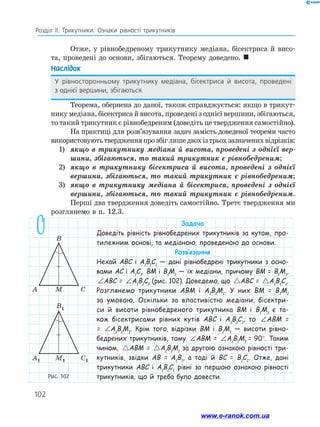 102
Розділ ІІ. Трикутники. Ознаки рівності трикутників
Рис. 102
C
M
A
B
C1
M1
A1
B1
Отже, у рівнобедреному трикутнику медіана, бісектриса й висо-
та, проведені до основи, збігаються. Теорему доведено. 
Наслідок
У рівносторонньому трикутнику медіана, бісектриса й висота, проведені
з однієї вершини, збігаються.
Теорема, обернена до даної, також справджується: якщо в трикут-
нику медіана, бісектриса й висота, проведені з однієї вершини, збігаються,
то такий трикутник є рівнобедреним (доведіть це твердження самостійно).
На практиці для розв’язування задач замість доведеної теореми часто
використовуютьтвердженняпрозбіглишедвохізтрьохзазначенихвідрізків:
1)	 якщо в трикутнику медіана й висота, проведені з однієї вер-
шини, збігаються, то такий трикутник є рівнобедреним;
2)	 якщо в трикутнику бісектриса й висота, проведені з однієї
вершини, збігаються, то такий трикутник є рівнобедреним;
3)	 якщо в трикутнику медіана й бісектриса, проведені з однієї
вершини, збігаються, то такий трикутник є рівнобедреним.
Перші два твердження доведіть самостійно. Третє твердження ми
розглянемо в п. 12.3.
Задача
Доведіть рівність рівнобедрених трикутників за кутом, про-
тилежним основі, та медіаною, проведеною до основи.
Розв’язання
Нехай ABC і A1
B1
C1
— дані рівнобедрені трикутники з осно-
вами AC і A1
C1
, BM і B1
M1
— їх медіани, причому BM = B1
M1
,
∠ = ∠
ABC A B C
1 1 1
ABC = ∠ = ∠
ABC A B C
1 1 1
A1
B1
C1
(рис. 102). Доведемо, що  
ABC A B C
= 1 1 1
ABC =  
ABC A B C
= 1 1
A1
B1
C1
.
Розглянемо трикутники ABM і A1
B1
M1
. У них BM = B1
M1
за умовою. Оскільки за властивістю медіани, бісектри-
си й висоти рівнобедреного трикутника BM і B1
M1
є та-
кож бісектрисами рівних кутів ABC і A1
B1
C1
, то ∠ = ∠
ABC A B C
1 1 1
ABM =
= ∠ = ∠
ABC A B C
1 1 1
A1
B1
M1
. Крім того, відрізки BM і B1
M1
— висоти рівно-
бедрених трикутників, тому ∠ = ∠
ABC A B C
1 1 1
ABM = ∠ = ∠
ABC A B C
1 1 1
A1
B1
M1
= 90°. Таким
чином,  
ABC A B C
= 1 1 1
ABM =  
ABC A B C
= 1 1 1
A1
B1
M1
за другою ознакою рівності три-
кутників, звідки AB = A1
B1
, а тоді й BC = B1
C1
. Отже, дані
трикутники ABC і A1
B1
C1
рівні за першою ознакою рівності
трикутників, що й треба було довести.
C
M
A
B
C1
M1
A1
B1
www.e-ranok.com.ua
 