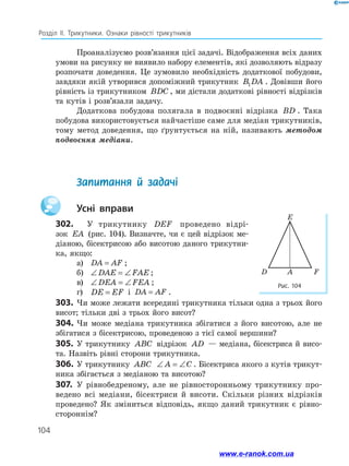 104
Розділ ІІ. Трикутники. Ознаки рівності трикутників
Проаналізуємо розв’язання цієї задачі. Відображення всіх даних
умови на рисунку не виявило набору елементів, які дозволяють відразу
розпочати доведення. Це зумовило необхідність додаткової побудови,
завдяки якій утворився допоміжний трикутник B DA
1 . Довівши його
рівність із трикутником BDC , ми дістали додаткові рівності відрізків
та кутів і розв’язали задачу.
Додаткова побудова полягала в подвоєнні відрізка BD . Така
побудова використовується найчастіше саме для медіан трикутників,
тому метод доведення, що ґрунтується на ній, називають методом
подвоєння медіани.
	 Запитання й задачі
		Усні вправи
302.	 У трикутнику DEF проведено відрі-
зок EA (рис. 104). Визначте, чи є цей відрізок ме­
діаною, бісектрисою або висотою даного трикутни­
ка, якщо:
а)	 DA AF
= ;
б)	 ∠ = ∠
DAE FAE;
в)	 ∠ = ∠
DEA FEA ;
г)	 DE EF
= і DA AF
= .
303.	 Чи може лежати всередині трикутника тільки одна з трьох його
висот; тільки дві з трьох його висот?
304.	Чи може медіана трикутника збігатися з його висотою, але не
збігатися з бісектрисою, проведеною з тієї самої вершини?
305.	 У трикутнику ABC відрізок AD — медіана, бісектриса й висо­
та. Назвіть рівні сторони трикутника.
306.	У трикутнику ABC ∠ = ∠
A C . Бісектриса якого з кутів трикут­
ника збігається з медіаною та висотою?
307.	 У рівнобедреному, але не рівносторонньому трикутнику про­
ведено всі медіани, бісектриси й висоти. Скільки різних відрізків
проведено? Як зміниться відповідь, якщо даний трикутник є рівно­
стороннім?
Рис. 104
F
A
D
E
www.e-ranok.com.ua
 
