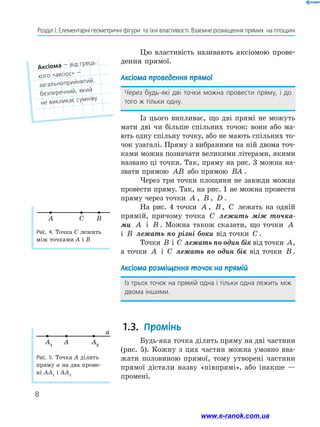 8
Розділ І. Елементарні геометричні фігури  та їхні властивості. Взаємне розміщення прямих  на площині
Рис. 5. Точка A ділить
пряму a на два проме-
ні AA1
і AA2
A1
A2
A
a
Цю властивість називають аксіомою прове-
дення прямої.
Аксіома проведення прямої
Через будь-які дві точки можна провести пряму, і до
того ж тільки одну.
Із цього випливає, що дві прямі не можуть
мати дві чи більше спільних точок: вони або ма-
ють одну спільну точку, або не мають спільних то-
чок узагалі. Пряму з вибраними на ній двома точ-
ками можна позначати великими літерами, якими
названо ці точки. Так, пряму на рис. 3 можна на-
звати прямою AB або прямою BA .
Через три точки площини не завжди можна
провести пряму. Так, на рис. 1 не можна провести
пряму через точки A , B , D .
На рис. 4 точки A , B , C лежать на одній
прямій, причому точка C лежить між точка­
ми A і B . Можна також сказати, що точки A
і B лежать по різні боки від точки C .
Точки B і C лежать по один бік від точки A,
а точки A і C лежать по один бік від точки B .
Аксіома розміщення точок на прямій
Із трьох точок на прямій одна і тільки одна лежить між
двома іншими.
1.3. 	
Промінь
Будь-яка точка ділить пряму на дві частини
(рис. 5). Кожну з цих частин можна умовно вва-
жати половиною прямої, тому утворені частини
прямої дістали назву «півпрямі», або інакше —
промені.
Рис. 4. Точка C лежить
між точками A і B
A B
C
Аксіома — від грець-
кого «аксіос» —  ﻿
загальноприйнятий,
безперечний, який
не викликає сумніву
www.e-ranok.com.ua
 