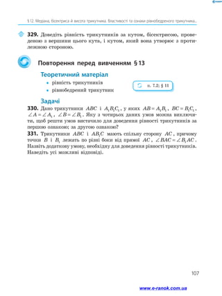 107
§ 12. Медіана, бісектриса й висота трикутника. Властивості та ознаки рівнобедреного трикутника...
	329.	Доведіть рівність трикутників за кутом, бісектрисою, прове­
деною з вершини цього кута, і кутом, який вона утворює з проти­
лежною стороною.
	 Повторення перед вивченням § 
13
	Теоретичний матеріал
y
y	 рівність трикутників
y
y	 рівнобедрений трикутник
	Задачі
330.	 Дано трикутники ABC і A B C
1 1 1 , у яких AB A B
= 1 1 , BC B C
= 1 1 ,
∠ = ∠
A A1 , ∠ = ∠
B B1 . Яку з чотирьох даних умов можна виключи­
ти, щоб решти умов вистачило для доведення рівності трикутників за
першою ознакою; за другою ознакою?
331.	 Трикутники ABC і AB C
1 мають спільну сторону AC , при­
чому
точки B і B1 лежать по різні боки від прямої AC , ∠ = ∠
BAC B AC
1 .
Назвіть додаткову умову, необхідну для доведення рівності трикутників.
Наведіть усі можливі відповіді.
п. 7.2; § 11
www.e-ranok.com.ua
 