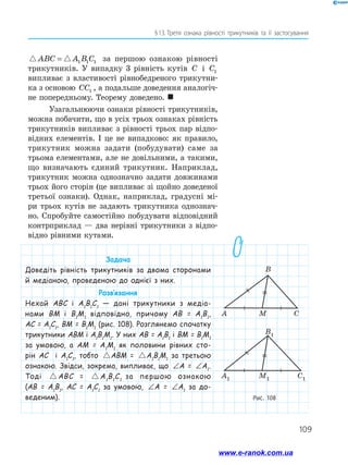 109
§ 
13.  
Третя ознака рівності трикутників та її застосування
 
ABC A B C
= 1 1 1 за першою ознакою рівності
трикутників. У випадку 3 рівність кутів C і C1
випливає з властивості рівнобедреного трикутни­
ка з основою CC1 , а подальше доведення аналогіч­
не попередньому. Теорему доведено. 
Узагальнюючи ознаки рівності трикутників,
можна побачити, що в усіх трьох ознаках рівність
трикутників випливає з рівності трьох пар відпо­
відних елементів. І це не випадково: як правило,
трикутник можна задати (побудувати) саме за
трьома елементами, але не довільними, а такими,
що визначають єдиний трикутник. Наприклад,
трикутник можна однозначно задати довжинами
трьох його сторін (це випливає зі щойно доведеної
третьої ознаки). Однак, наприклад, градусні мі­
ри трьох кутів не задають трикутника однознач­
но. Спробуйте самостійно побудувати відповідний
контрприклад — два нерівні трикутники з відпо­
відно рівними кутами.
Рис. 108
Задача
Доведіть рівність трикутників за двома сторонами
й медіаною, проведеною до однієї з них.
Розв’язання
Нехай АВС і А1
В1
С1
— дані трикутники з медіа-
нами ВМ і В1
М1
відповідно, причому АВ = А1
В1
,
АС = А1
С1
, ВМ = В1
М1
(рис. 108). Розглянемо спочатку
трикутники АВМ і А1
В1
М1
. У них АВ = А1
В1
і ВМ = В1
М1
за умовою, а АМ = А1
М1
як половини рівних сто-
рін АС і А1
С1
, тобто  
ABM A B M
= 1 1 1
АВМ =  
ABM A B M
= 1 1 1
А1
В1
М1
за третьою
ознакою. Звідси, зокрема, випливає, що ∠ = ∠
A A1
А = ∠ = ∠
A A1
А1
.
Тоді  
ABC A B C
= 1 1 1
АВС =  
ABC A B C
= 1 1 1
А1
В1
С1
за першою ознакою
(АВ = А1
В1
, АС = А1
С1
за умовою, ∠ = ∠
A A1
А = ∠ = ∠
A A1
А1
за до-
веденим).
www.e-ranok.com.ua
 