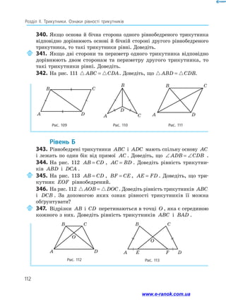 112
Розділ ІІ. Трикутники. Ознаки рівності трикутників
340.	Якщо основа й бічна сторона одного рівнобедреного трикутника
відповідно дорівнюють основі й бічній стороні другого рівнобедреного
трикутника, то такі трикутники рівні. Доведіть.
	341.	Якщо дві сторони та периметр одного трикутника відповідно
дорівнюють двом сторонам та периметру другого трикутника, то
такі трикутники рівні. Доведіть.
342.	На рис. 111  
ABC CDA
= . Доведіть, що  
ABD CDB
= .
Рис. 109 Рис. 110 Рис. 111
A D
B C
A
B
D
C
C
B
A D
	Рівень Б
343.	 Рівнобедрені трикутники ABC і ADC мають спільну основу AC
і лежать по один бік від прямої AC . Доведіть, що ∠ = ∠
ADB CDB .
344.	На рис. 112 AB CD
= , AC BD
= . Доведіть рівність три­
кутни­
ків ABD і DCA .
	345.	На рис. 113 AB CD
= , BF CE
= , AE FD
= . Доведіть, що три­
кутник EOF рівнобедрений.
346.	На рис. 112  
AOB DOC
= . Доведіть рівність трикутників ABC
і DCB . За допомогою яких ознак рівності трикутників її можна
обґрунтувати?
	347.	Відрізки AB і CD перетинаються в точці O , яка є серединою
кожного з них. Доведіть рівність трикутників ABC і BAD .
Рис. 112
A D
B C
O
Рис. 113
A D
E F
B C
O
www.e-ranok.com.ua
 