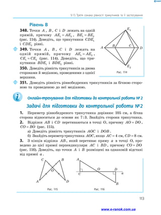 113
§ 
13.  
Третя ознака рівності трикутників та її застосування
	Рівень В
348.	Точки A , B , C і D лежать на одній
прямій, причому AE AE
1 2
= , BE BE
1 2
=
(рис. 114). Доведіть, що трикутники CDE1
і CDE2 рівні.
	349.	Точки A , B , C і D лежать на
одній прямій, причому AE AE
1 2
= ,
CE CE
1 2
= (рис. 114). Доведіть, що три­
кутники BDE1 і BDE2 рівні.
350.	 Доведіть рівність трикутників за дво­
ма
сторонами й медіаною, проведеними з однієї
вершини.
	351.	Доведіть рівність рівнобедрених трикутників за бічною сторо­
ною та проведеною до неї медіаною.
	 Онлайн-тренування для підготовки до контрольної роботи №  2
Задачі для підготовки до контрольної роботи № 2
1.	 Периметр рівнобедреного трикутника дорівнює 105 см, а бічна
сторона відноситься до основи як 7 : 3. Знайдіть сторони трикутника.
2.	 Відрізки AB і CD перетинаються в точці O, причому AO DO
= ,
CO BO
= (рис. 115).
а)	 Доведіть рівність трикутників AOC і DOB .
б)	 Знайдітьпериметртрикутника AOC,якщо AC = 4 см, CD = 8 см.
3.	 З кінців відрізка AB, який перетинає пряму a в точці O, про­
ведено до цієї прямої перпендикуляри AC і BD , причому CO DO
=
(рис. 116). Доведіть, що точки A і B розміщені на однаковій відстані
від прямої a .
Рис. 115 Рис. 116
C
A D
B
O
a
D
A
B
C
O
Рис. 114
A
B C
D
E1
E2
www.e-ranok.com.ua
 