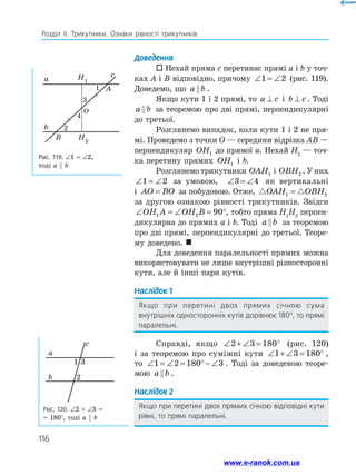 116
Розділ ІІ. Трикутники. Ознаки рівності трикутників
Доведення
 Нехай пряма c перетинає прямі a і b у точ­
ках A і B відповідно, причому ∠ = ∠
1 2 (рис. 119).
Доведемо, що a b
 .
Якщо кути 1 і 2 прямі, то a c
⊥ і b c
⊥ . Тоді
a b
 за теоремою про дві прямі, перпендикулярні
до третьої.
Розглянемо випадок, коли кути 1 і 2 не пря­
мі. Проведемо з точки O — середини відрізка AB —
перпендикуляр OH1 до прямої a. Нехай H2
— точ­
ка перетину прямих OH1 і b.
Розглянемо трикутники OAH1 і OBH2 . У них
∠ = ∠
1 2 за умовою, ∠ = ∠
3 4 як вертикальні
і AO BO
= за побудовою. Отже,  
OAH OBH
1 2
=
за другою ознакою рівності трикутників. Звідси
∠ = ∠ = °
OH A OH B
1 2 90 , тобто пряма H1
H2
перпен­
дикулярна до прямих a і b. Тоді a b
 за теоремою
про дві прямі, перпендикулярні до третьої. Теоре­
му доведено. 
Для доведення паралельності прямих можна
використовувати не лише внутрішні різносторонні
кути, але й інші пари кутів.
Наслідок 1
Якщо при перетині двох прямих січною сума
внутрішніх односторонніх кутів дорівнює 180°, то прямі
паралельні.
Справді, якщо ∠ + ∠ = °
2 3 180 (рис. 120)
і за теоремою про суміжні кути ∠ + ∠ = °
1 3 180 ,
то ∠ = ∠ = ° − ∠
1 2 180 3 . Тоді за доведеною теоре­
мою a b
 .
Наслідок 2
Якщо при перетині двох прямих січною відповідні кути
рівні, то прямі паралельні.
Рис. 119. ∠1 = ∠2,
тоді a  b
a
b
B
O
A
c
H1
H2
1
3
4
2
Рис. 120. ∠2 + ∠3 =
= 180°, тоді a  b
a
b
c
1 3
2
www.e-ranok.com.ua
 