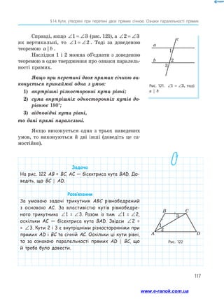 117
§ 
14.  
Кути, утворені при перетині двох прямих січною. Ознаки паралельності прямих
Справді, якщо ∠ = ∠
1 3 (рис. 121), а ∠ = ∠
2 3
як вертикальні, то ∠ = ∠
1 2 . Тоді за доведеною
теоремою a b
 .
Наслідки 1 і 2 можна об’єднати з доведеною
теоремою в одне твердження про ознаки паралель­
ності прямих.
Якщо при перетині двох прямих січною ви-
конується принаймні одна з умов:
1)	 внутрішні різносторонні кути рівні;
2)	 сума внутрішніх односторонніх кутів до-
рівнює 180°;
3)	 відповідні кути рівні,
то дані прямі паралельні.
Якщо виконується одна з трьох наведених
умов, то виконуються й дві інші (доведіть це са­
мостійно).
Рис. 121. ∠1 = ∠3, тоді
a  b
a
b
c
1
3
2
Рис. 122
B C
D
A
3
1
2
Задача
На рис. 122 AB = BC, AC — бісектриса кута BAD. До-
ведіть, що BC  AD.
Розв’язання
За умовою задачі трикутник ABC рівнобедрений
з основою AC. За властивістю кутів рівнобедре-
ного трикутника ∠ = ∠
1 3
1 =   ∠ = ∠
1 3
3. Разом із тим ∠ = ∠
1 3
1 =   ∠ = ∠
1 3
2,
оскільки AC — бісектриса кута BAD. Звідси ∠ = ∠
1 3
2 =
= ∠ = ∠
1 3
3. Кути 2 і 3 є внутрішніми різносторонніми при
прямих AD і BC та січній AC. Оскільки ці кути рівні,
то за ознакою паралельності прямих AD  BC, що
й треба було довести.
www.e-ranok.com.ua
 