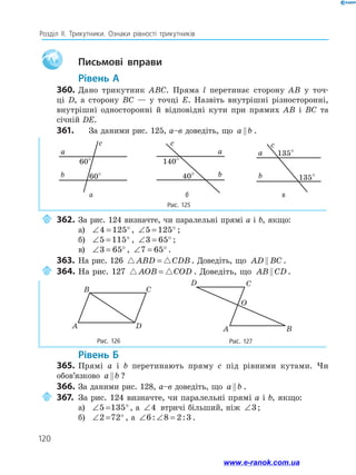 120
Розділ ІІ. Трикутники. Ознаки рівності трикутників
Aa 		Письмові вправи
	Рівень А
360.	 Дано трикутник ABC. Пряма l перетинає сторону AB у точ-
ці D, а сторону BC — у точці E. Назвіть внутрішні різносторонні,
внутрішні односторонні й відповідні кути при прямих AB і BC та
січній DE.
361.	 За даними рис. 125, а–в доведіть, що a b
 .
Рис. 125
a
b
c
60°
60°
a
b
c
140°
40°
a
b
c
60
a
b
c
135°
135°
a
b
c
60
а б в
	362.	За рис. 124 визначте, чи паралельні прямі a і b, якщо:
а)	 ∠ = °
4 125 , ∠ = °
5 125 ;
б)	 ∠ = °
5 115 , ∠ = °
3 65 ;
в)	 ∠ = °
3 65 , ∠ = °
7 65 .
363.	 На рис. 126  
ABD CDB
= . Доведіть, що AD BC
 .
	364.	На рис. 127  
AOB COD
= . Доведіть, що AB CD
 .
Рис. 126 Рис. 127
A
B C
D
D C
O
A B
	Рівень Б
365.	 Прямі a і b перетинають пряму c під рівними кутами. Чи
обов’язково a b
 ?
366.	За даними рис. 128, а–в доведіть, що a b
 .
	367.	За рис. 124 визначте, чи паралельні прямі a і b, якщо:
а)	 ∠ = °
5 135 , а ∠4 втричі більший, ніж ∠3;
б)	 ∠ = °
2 72 , а ∠ ∠ =
6 8 2 3
: : .
www.e-ranok.com.ua
 