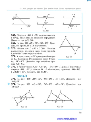 121
§ 
14.  
Кути, утворені при перетині двох прямих січною. Ознаки паралельності прямих
Рис. 128
25°
25°
a
b
ñ
100°
80°
a
b
ñ
180°– α
a
ñ
b
α
а б в
с с с
368.	Відрізки AB і CD перетинаються
в точці, яка є їхньою спільною серединою.
Доведіть, що AC BD
 .
369.	 На рис. 129 AB BC
= , CD DE
= . До­
ве­
діть, що прямі AB і DE паралельні.
	370.	Відомо, що  
ABC CDA
= . Назвіть
паралельні сторони цих трикутників
і доведіть їхню паралельність.
371.	 У трикутнику ABC проведено бісектри­
су BL. На стороні BC позначено точку K так,
що BK KL
= . Доведіть паралельність пря­
мих AB і KL.
	372.	У трикутнику ABC AB BC
= , ∠ = °
C 80 . Пряма l перетинає
сторони AB і BC у точках D і E відповідно, причому AD DE
=
і ∠ = °
EAC 40 . Доведіть, що l AC
 .
	Рівень В
373.	 На рис. 130 AD CF
= , BC DE
= , ∠ = ∠
1 2 . Доведіть, що
AB EF
 .
	374.	На рис. 131 AB DE
= , BC EF
= , AD CF
= . Доведіть, що
BC EF
 .
Рис. 131
A D C F
B E
Рис. 130	
A
B
C
E
F
1
2
D
Рис. 129
A
C
B
E
D
www.e-ranok.com.ua
 