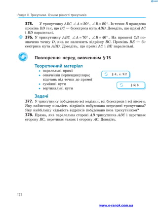 122
Розділ ІІ. Трикутники. Ознаки рівності трикутників
375.	 У трикутнику ABC ∠ = °
A 20 , ∠ = °
B 80 . Із точки B проведено
промінь BD так, що BC — бісектриса кута ABD. Доведіть, що прямі AC
і BD паралельні.
	 376.	 У трикутнику ABC ∠ = °
A 70 , ∠ = °
B 40 . На промені CB по­
значено точку D, яка не належить відрізку BC. Промінь BE — бі­
сектриса кута ABD. Доведіть, що прямі AC і BE паралельні.
		Повторення перед вивченням § 
15
	Теоретичний матеріал
y
y	 паралельні прямі
y
y	
означення перпендикуляра;
відстань від точки до прямої
y
y	 суміжні кути
y
y	 вертикальні кути
	Задачі
377.	 У трикутнику побудовано всі медіани, всі бісектриси і всі висоти.
Яку найменшу кількість відрізків побудовано всередині трикутника?
Яку найбільшу кількість відрізків побудовано поза трикутником?
378.	 Пряма, яка паралельна стороні AB трикутника ABC і перетинає
сторону BC, перетинає також і сторону AC. Доведіть.
§ 4:, п. 9.2
§ 5; 6
www.e-ranok.com.ua
 