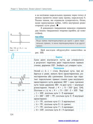 124
Розділ ІІ. Трикутники. Ознаки рівності трикутників
а за аксіомою паралельних прямих через точку A
можна провести лише одну пряму, паралельну b.
Таким чином, ми отримали суперечність. Отже,
наше припущення хибне, тобто внутрішні різно­
сторонні кути рівні. 
З доведеного твердження неважко отримати
два інших твердження теореми (зробіть це само­
стійно).
Наслідок
Якщо пряма перпендикулярна до однієї з двох пара­
лельних прямих, то вона перпендикулярна й до другої
прямої.
Цей наслідок обґрунтуйте самостійно за
рис. 133.
Рис. 133. а  b, c ⊥ a,
тоді c ⊥ b
Рис. 134
a
c
b
2
4
3
5 6
8
7
1
a
c
b
Задача
Сума двох внутрішніх кутів, що утворилися
в результаті перетину двох паралельних прямих
січною, дорівнює 210°. Знайдіть усі утворені кути.
Розв’язання
Нехай а  b, c — січна. Внутрішні кути, про які
йдеться в умові, можуть бути односторонніми, різ-
носторонніми або суміжними. Оскільки при пере-
тині паралельних прямих січною сума внутрішніх
односторонніх кутів дорівнює 180° і сума суміжних
кутів також дорівнює 180°, то дані кути — внутрішні
різносторонні. Нехай ∠ 4 + ∠ 5 = 210° (рис. 134).
Оскільки а  b, то ∠ 4 = ∠ 5 = 210°  :  2 = 105°. Тоді:
∠ 1 = 105°, оскільки кути 1 і 5 відповідні;
∠ 3 = 180° – 105° = 75°, оскільки кути 3 і 5 внутрішні
односторонні;
∠ 2 = 75°, оскільки кути 2 і 3 вертикальні;
∠ 6 = 75°, оскільки кути 5 і 6 суміжні;
∠ 7 = 75°, оскільки кути 7 і 3 відповідні;
∠ 8 = 105°, оскільки кути 8 і 4 відповідні.
2
4
3
5 6
8
7
1
a
c
b
www.e-ranok.com.ua
 