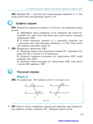 127
§ 
15. Властивості кутів, утворених при перетині паралельних прямих січною
383.	 Відрізок AB — відстань між паралельними прямими a і b. Під
яким кутом січна AB перетинає прямі a і b?
	 Графічні вправи
384.	Накресліть паралельні прямі a і b та січну c, не перпендикулярну
до них.
а)	 Зафарбуйте вісім утворених кутів червоним або синім ко­
льорами так, щоб сума будь-яких двох кутів різних кольорів
дорівнювала 180° .
б)	 З точки перетину прямих a і c проведіть відрізок, що
є відстанню між паралельними прямими a і b. Під яким кутом
цей відрізок перетинає пряму b?
	385.	Накресліть трикутник ABC.
а)	 Проведіть пряму, яка паралельна стороні AC і перетинає сто­
рони AB і BC у точках D і E відповідно.
б)	 Позначте червоним кольором кут трикутника ABC, який
дорівнює куту BDE.
в)	 Позначте синім кольором кут трикутника ABC, сума якого
з кутом DEC дорівнює 180° .
Aa 		Письмові вправи
	Рівень А
386.	 За даними рис. 137 знайдіть кути 1 і 2, якщо a b
 .
Рис. 137
2
114°
1
a
b
2
32°
1
a
b
а б
	387. Один із кутів, утворених у результаті перетину двох паралель­
них прямих січною, дорівнює 18° . Знайдіть решту кутів.
www.e-ranok.com.ua
 