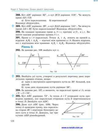 128
Розділ ІІ. Трикутники. Ознаки рівності трикутників
388.	Кут ABC дорівнює 62° , а кут BCD дорівнює 118° . Чи можуть
прямі AB і CD:
а)	 бути паралельними;	 б) перетинатися?
Відповіді обґрунтуйте.
	389.	Кут ABC дорівнює 29°, а кут BAD дорівнює 141° . Чи можуть
прямі AD і BC бути паралельними? Відповідь обґрунтуйте.
390.	На площині проведено прямі a, b і c, причому a b
 , a c
⊥ . Ви-
значте взаємне розміщення прямих b і c.
391.	 Прямі a і b паралельні. Точки A1 і A2 лежать на прямій a,
відрізки A B
1 1 і A B
2 2 — відстані між прямими a і b. Назвіть відрізки,
які є відстанями між прямими A B
1 1 і A B
2 2 . Відповідь обґрунтуйте.
	Рівень Б
392.	За даними рис. 138 знайдіть кут x.
Рис. 138
50°
70°
130°
a
x
b
22° 69°
111°
a
x
b
а б
	393.	Знайдіть усі кути, утворені в результаті перетину двох пара­
лельних прямих січною, якщо:
а)	 один із внутрішніх односторонніх кутів на 30° більший, ніж
другий;
б)	 сума двох відповідних кутів дорівнює 56° .
394.	 За даними рис. 137, а визначте, чи паралельні прямі a і b, якщо
∠ − ∠ = °
2 1 54 .
	395.	Кут ABC дорівнює 72° . Із точок A і C усередині кута про­
ведено промені, які паралельні сторонам кута й перетинаються
в точці D. Знайдіть кут ADC.
396.	 Дано кут ABC (рис. 139). Через
точку A проведено пряму, яка паралель­
на стороні BC і перетинає бісектрису да­
ного кута в точці D. Доведіть, що три­
кутник ABD рівнобедрений. Рис. 139
A
B C
D
www.e-ranok.com.ua
 