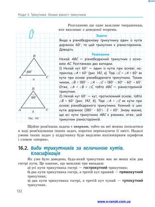 132
Розділ ІІ. Трикутники. Ознаки рівності трикутників
Рис. 142
B
C
C
A
A
B
60°
60°
B
C
C
A
A
B
60°
60°
а
б
Розглянемо ще одне важливе твердження,
яке випливає з доведеної теореми.
Щойно розв’язана задача є опорною, тобто на неї можна посилатися
в ході розв’язування інших задач, коротко переказуючи її зміст. Надалі
умови таких задач у підручнику буде виділено напівжирним шрифтом
і словом «опорна».
16.2. 
Види трикутників за величиною кутів.
Класифікація
Як уже було доведено, будь-який трикутник має не менш ніж два
гострі кути. Це означає, що можливі три випадки:
а) усі кути трикутника гострі — гострокутний трикутник;
б) два кути трикутника гострі, а третій кут прямий — прямокутний
трикутник;
в) два кути трикутника гострі, а третій кут тупий — тупокутний
трикутник.
Задача
Якщо в рівнобедреному трикутнику один із кутів
дорівнює 60°, то цей трикутник є рівностороннім.
Доведіть.
Розв’язання
Нехай ABC — рівнобедрений трикутник з осно-
вою AC. Розглянемо два випадки.
1) Нехай кут 60° — один із кутів при основі, на-
приклад ∠A = 60° (рис. 142, а). Тоді ∠С = ∠A = 60° як
кути при основі рівнобедреного трикутника. Таким
чином, ∠B = 180° - ∠A - ∠C = 180° - 60° - 60° = 60°.
Отже, ∠A = ∠B = ∠C, тобто ABC — рівносторонній
трикутник.
2) Нехай кут 60° — кут, протилежний основі, тобто
∠B = 60° (рис. 142, б). Тоді ∠A = ∠C як кути при
основі рівнобедреного трикутника. Кожний із цих
кутів дорівнює (180° - 60°) : 2 = 60°. Знову маємо,
що всі кути трикутника ABC є рівними, отже, цей
трикутник рівносторонній.
www.e-ranok.com.ua
 