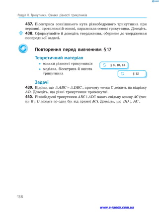 138
Розділ ІІ. Трикутники. Ознаки рівності трикутників
437.	 Бісектриса зовнішнього кута рівнобедреного трикутника при
вершині, протилежній основі, паралельна основі трикутника. Доведіть.
	438.	Сформулюйте й доведіть твердження, обернене до твердження
попередньої задачі.
		Повторення перед вивченням § 
17
	Теоретичний матеріал
y
y	 ознаки рівності трикутників
y
y	
медіана, бісектриса й висота
трикутника
	Задачі
439.	 Відомо, що  
ABC DBC
= , причому точка C лежить на відрізку
AD. Доведіть, що рівні трикутники прямокутні.
440.	 Рівнобедрені трикутники ABC і ADC мають спільну основу AC (точ­
ки B і D лежать по один бік від прямої AC). Доведіть, що BD AC
⊥ .
§ 8, 10, 13
§ 12
www.e-ranok.com.ua
 