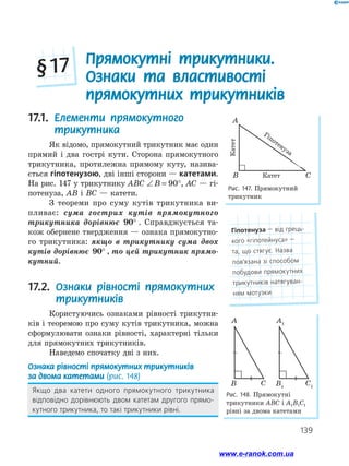 139
Рис. 147. Прямокутний
трикутник
17.1. 
Елементи прямокутного
трикутника
Як відомо, прямокутний трикутник має один
прямий і два гострі кути. Сторона прямокутного
трикутника, протилежна прямому куту, назива­
ється гіпотенузою, дві інші сторони — катетами.
На рис. 147 у трикутнику ABC ∠ = °
B 90 , AC — гі­
потенуза, AB і BC — катети.
З теореми про суму кутів трикутника ви­
пливає: сума гострих кутів прямокутного
трикутника дорівнює 90° . Справджується та­
кож обернене твердження — ознака прямокутно­
го трикутника: якщо в трикутнику сума двох
кутів дорівнює 90° , то цей трикутник прямо-
кутний.
17.2. 
Ознаки рівності прямокутних
трикутників
Користуючись ознаками рівності трикутни­
ків і теоремою про суму кутів трикутника, можна
сформулювати ознаки рівності, характерні тільки
для прямокутних трикутників.
Наведемо спочатку дві з них.
Ознака рівності прямокутних трикутників
за двома катетами (рис. 148)
Якщо два катети одного прямокутного трикутника
відповідно дорівнюють двом катетам другого прямо­
кутного трикутника, то такі трикутники рівні.
Рис. 148. Прямокутні
трикутники ABC і A1B1C1
рівні за двома катетами
A
C
B
A1
C1
B1

Прямокутні трикутники.
Ознаки та властивості
прямокутних трикутників
§ 17
A
B C
катет
катет
гiпотенуза
Гіпотенуза
Катет
Катет
Гіпотенуза — від грець­
кого «гіпотейнуса» —
та, що стягує. Назва
пов’язана зі способом
побудови прямокутних
трикутників натягуван­
ням мотузки
www.e-ranok.com.ua
 