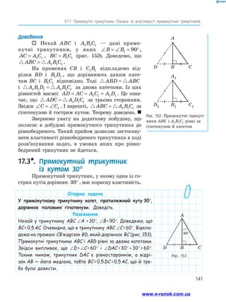 141
§ 
17. Прямокутні трикутники. Ознаки та властивості прямокутних трикутників
Доведення
 Нехай ABC і A B C
1 1 1 — дані прямо­
кутні трикутники, у яких ∠ = ∠ = °
B B1 90 ,
AC A C
= 1 1 , BC B C
= 1 1 (рис. 152). Доведемо, що
 
ABC A B C
= 1 1 1 .
На променях CB і C B
1 1 відкладемо від­
різки BD і B D
1 1 , що дорівнюють даним кате­
там BC і B C
1 1 відповідно. Тоді  
ABD ABC
=
і  
A B D A B C
1 1 1 1 1 1
= за двома катетами. Із цих
рівностей маємо: AD AC A C A D
= = =
1 1 1 1 . Це озна­
чає, що  
ADC A D C
= 1 1 1 за трьома сторонами.
Звідси ∠ = ∠
C C1 . І нарешті,  
ABC A B C
= 1 1 1 за
гіпотенузою й гострим кутом. Теорему доведено. 
Звернемо увагу на додаткову побудову, що
полягає в добудові прямокутного трикутника до
рівнобедреного. Такий прийом дозволяє застосову­
вати вла­
стивості рівнобедреного трикутника в ­
ході
розв’язування задач, в умовах яких про рівно­
бедрений трикутник не йдеться.
17.3*. 
Прямокутний трикутник
із кутом 30°
Прямокутний трикутник, у якому один із го­
стрих кутів дорівнює 30°, має корисну властивість.
Рис. 152. Прямокутні трикут­
ники ABC і A1B1C1 рівні за
гіпотенузою й катетом
Рис. 153
A
D B C
30°
Опорна задача
У прямокутному трикутнику катет, протилежний куту 30°,
дорівнює половині гіпотенузи. Доведіть.
Розв’язання
Нехай у трикутнику ABC ∠A = 30°, ∠B = 90°. Доведемо, що
BC =  0,5 AC. Очевидно, що в трикутнику ABC ∠C =  60°. Відкла-
демо на промені CB відрізок BD, який дорівнює BC (рис. 153).
Прямокутні трикутники ABC і ABD рівні за двома катетами.
Звідси випливає, що ∠D =  ∠C =  60° і ∠DAC =  30° + 30° = 60°.
Таким чином, трикутник DAC є рівностороннім, а відрі-
зок AB — його медіана, тобто BC =  0,5 DC =  0,5 AC, що й тре-
ба було довести.
www.e-ranok.com.ua
 
