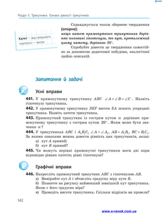 142
Розділ ІІ. Трикутники. Ознаки рівності трикутників
Справджується також обернене твердження
(опорне):
якщо катет прямокутного трикутника дорів-
нює половині гіпотенузи, то кут, протилежний
цьому катету, дорівнює 30°.
Спробуйте довести це твердження самостій­
но за допомогою додаткової побудови, аналогічної
­
щойно описаній.
Катет — від грецького
«катетос» — висок
	 Запитання й задачі
		Усні вправи
441.	 У прямокутному трикутнику ABC ∠ + ∠ = ∠
A B C . Назвіть
гіпотенузу трикутника.
442.	У прямокутному трикутнику DEF висота EA лежить усередині
трикутника. Назвіть катети трикутника.
443.	Прямокутний трикутник із гострим кутом α дорівнює пря­
мокутному трикутнику з гострим кутом 20° . Яким може бути зна­
чення α ?
444.	У трикутниках ABC і A B C
1 1 1 ∠ = ∠
A A1, AB A B
= 1 1, BC B C
= 1 1.
За якими ознаками можна довести рівність цих трикутників, якщо:
а)	 кут A прямий;
б)	 кут B прямий?
445.	Чи можуть нерівні прямокутні трикутники мати дві пари
відповідно рівних катетів; рівні гіпотенузи?
		Графічні вправи
446.	Накресліть прямокутний трикутник ABC з гіпотенузою AB.
а)	 Виміряйте кут A і обчисліть градусну міру кута B.
б)	 Позначте на рисунку найменший зовнішній кут трикутника.
Якою є його градусна міра?
в)	 Проведіть висоти трикутника. Скільки відрізків ви провели?
www.e-ranok.com.ua
 