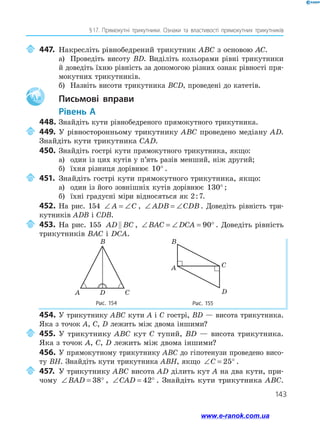 143
§ 
17. Прямокутні трикутники. Ознаки та властивості прямокутних трикутників
	447.	Накресліть рівнобедрений трикутник ABC з основою AC.
а)	 Проведіть висоту BD. Виділіть кольорами рівні трикутники
й доведіть їхню рівність за допомогою різних ознак рівності пря­
мокутних трикутників.
б)	 Назвіть висоти трикутника BCD, проведені до катетів.
Aa 		Письмові вправи
	Рівень А
448.	Знайдіть кути рівнобедреного прямокутного трикутника.
	449.	У рівносторонньому трикутнику ABC проведено медіану AD.
Знайдіть кути трикутника CAD.
450.	 Знайдіть гострі кути прямокутного трикутника, якщо:
а)	 один із цих кутів у п’ять разів менший, ніж другий;
б)	 їхня різниця дорівнює 10° .
	451.	Знайдіть гострі кути прямокутного трикутника, якщо:
а)	 один із його зовнішніх кутів дорівнює 130° ;
б)	 їхні градусні міри відносяться як 2 : 7.
452.	На рис. 154 ∠ = ∠
A C , ∠ = ∠
ADB CDB . Доведіть рівність три­
кутників ADB і CDB.
	453.	На рис. 155 AD BC
 , ∠ = ∠ = °
BAC DCA 90 . Доведіть рівність
трикутників BAC і DCA.
Рис. 154 Рис. 155
B
A D C
C
D
A
B
454.	У трикутнику ABC кути A і C гострі, BD — висота трикутника.
Яка з точок A, C, D лежить між двома іншими?
	455.	У трикутнику ABC кут C тупий, BD — висота трикутника.
Яка з точок A, C, D лежить між двома іншими?
456.	 У прямокутному трикутнику ABC до гіпотенузи проведено висо­
ту BH. Знайдіть кути трикутника ABH, якщо ∠ = °
C 25 .
	457.	У трикутнику ABC висота AD ділить кут A на два кути, при­
чому ∠ = °
BAD 38 , ∠ = °
CAD 42 . Знайдіть кути трикутника ABC.
www.e-ranok.com.ua
 