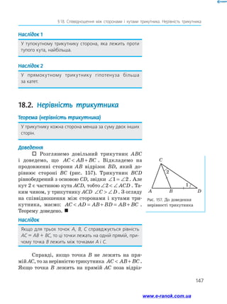 147
§ 
18. Співвідношення між сторонами і кутами трикутника. Нерівність трикутника
Наслідок 1
У тупокутному трикутнику сторона, яка лежить проти
тупого кута, найбільша.
Наслідок 2
У прямокутному трикутнику гіпотенуза більша
за катет.
18.2. Нерівність трикутника
Теорема (нерівність трикутника)
У трикутнику кожна сторона менша за суму двох інших
сторін.
Доведення
 Розглянемо довільний трикутник ABC
і доведемо, що AC AB BC
 + . Відкладемо на
продовженні сторони AB відрізок BD, який до­
рівнює стороні BC (рис. 157). Трикутник BCD
рівнобедрений з основою CD, звідки ∠ = ∠
1 2 . Але
кут 2 є частиною кута ACD, тобто ∠  ∠
2 ACD . Та­
ким чином, у трикутнику ACD ∠  ∠
C D . З огляду
на співвідношення між сторонами і кутами три­
кутника, маємо: AC AD AB BD AB BC
 = + = + .
Теорему доведено. 
Наслідок
Якщо для трьох точок A, B, C справджується рівність
АС = АВ + ВС, то ці точки лежать на одній прямій, при­
чому точка B лежить між точками A і C.
Справді, якщо точка B не лежить на пря­
мій AC, то за нерівністю трикутника AC AB BC
 + .
Якщо точка B лежить на прямій AC поза відріз­
Рис. 157. До доведення
нерівності трикутника
A
C
2
1
D
B
www.e-ranok.com.ua
 