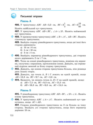 150
Розділ ІІ. Трикутники. Ознаки рівності трикутників
Aa 		Письмові вправи
	Рівень А
486.	У трикутнику ABC AB = 3 3
, см, BC = 3
1
3
см, AC = 3
19
60
см.
Назвіть найбільший кут трикутника.
487.	У трикутнику ABC AB BC
 , ∠  ∠
A B . Назвіть найменший
кут трикутника.
	488.	У прямокутному трикутнику ABC ∠  ∠
B C , AB BC
 . На­
звіть
гіпотенузу трикутника.
489.	Знайдіть сторону рівнобедреного трикутника, якщо дві інші його
сторони дорівнюють:
а)	 14 см і 6 см;
б)	 5 см і 10 см;
в)	 3 см і 4 см.
	490.	Знайдіть периметр рівнобедреного трикутника, дві сторони
якого дорівнюють 2 см і 7 см.
491.	 Точка на основі рівнобедреного трикутника, відмінна від верши­
ни, сполучена з вершиною, протилежною основі. Доведіть, що отрима­
ний відрізок менший за бічну сторону трикутника.
	492.	Доведіть, що кожна сторона трикутника більша, ніж різниця
двох інших сторін.
493.	 Доведіть, що точки A, B і C лежать на одній прямій, якщо
AB = 12 3
, см, BC = 9 7
, см, AC = 2 6
, см.
	494.	Визначте, чи лежать точки A, B і C на одній прямій, якщо:
а)	 AB = 7 5
, см, BC = 8 3
, A

см, AC = 11 5
, см;
б)	 AB = 16 3
, см, BC = 0 8
, см, AC = 15 5
, см.
	Рівень Б
495.	 У рівнобедреному трикутнику ABC AB BC
 , ∠  ∠
B A . Назвіть
основу трикутника.
	496.	У трикутнику ABC ∠ = ∠
A C . Назвіть найменший кут три­
кутника, якщо AC AB
 .
497.	 Сторона рівнобедреного трикутника на 3 см більша за іншу
сторону. Знайдіть усі сторони трикутника, якщо його периметр
дорівнює 18 см.
www.e-ranok.com.ua
 