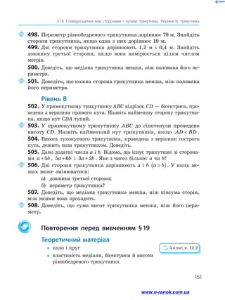 151
§ 
18. Співвідношення між сторонами і кутами трикутника. Нерівність трикутника
	498.	Периметр рівнобедреного трикутника дорівнює 70 м. Знайдіть
сторони трикутника, якщо одна з них дорівнює 10 м.
499.	Дві сторони трикутника дорівнюють 1,2 м і 0,4 м. Знайдіть
довжину третьої сторони, якщо вона вимірюється цілим числом
метрів.
500.	Доведіть, що медіана трикутника менша, ніж половина його пе­
риметра.
	501.	Доведіть, що кожна сторона трикутника менша, ніж половина
його периметра.
	Рівень В
502.	У прямокутному трикутнику ABC відрізок CD — бісектриса, про­
ведена з вершини прямого кута. Назвіть найменшу сторону трикутни­
ка, якщо кут CDA тупий.
	503.	У прямокутному трикутнику ABC до гіпотенузи проведено
висоту CD. Назвіть найменший кут трикутника, якщо AD BD
 .
504.	Висота тупокутного трикутника, проведена з вершини гострого
кута, лежить поза трикутником. Доведіть.
505.	 Дано додатні числа a і b. Відомо, що існує трикутник зі сторона­
ми a b
+5 , 5 6
a b
+ і 3 2
a b
+ . Яке з чисел більше: a чи b?
	506.	Дві сторони трикутника дорівнюють a і b a b

( ). У яких ме­
жах може змінюватися:
а)	 довжина третьої сторони;
б)	 периметр трикутника?
507.	 Доведіть, що медіана трикутника менша, ніж півсума сторін,
між якими вона проходить.
	508.	Доведіть, що сума висот трикутника менша, ніж його пери­
метр.
		Повторення перед вивченням § 
19
	Теоретичний матеріал
y
y	 коло і круг
y
y	
властивість медіани, бісектриси й висоти
рівнобедреного трикутника
5 клас; п. 12.2
www.e-ranok.com.ua
 
