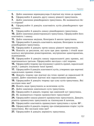 157
Підсумки
5.	 Дайте означення перпендикуляра й відстані від точки до прямої.
6.	 Сформулюйте й доведіть другу ознаку рівності трикутників.
7.	 Дайте означення рівнобедреного трикутника. Як називаються йо­
го сторони?
8.	 Сформулюйте й доведіть властивість кутів рівнобедреного три­
кутника.
9.	 Сформулюйте й доведіть ознаку рівнобедреного трикутника.
10.	 Дайте означення рівностороннього трикутника. Сформулюйте його
властивість і ознаку.
11.	 Дайте означення медіани, бісектриси й висоти трикутника.
12.	 Сформулюйте й доведіть властивість медіани, бісектриси та висоти
рівнобедреного трикутника.
13.	 Сформулюйте й доведіть третю ознаку рівності трикутників.
14.	 Поясніть за рисунком, які кути при двох прямих і січній нази­
ваються внутрішніми різносторонніми, внутрішніми односторонніми,
відповідними.
15.	 Сформулюйте й доведіть ознаку паралельності двох прямих, які
перетинаються третьою. Сформулюйте наслідки з цієї теореми.
16.	 Сформулюйте теорему про існування і єдиність прямої, паралельної
даній, і доведіть існування такої прямої.
17.	 Сформулюйте й доведіть властивості кутів, утворених при перетині
паралельних прямих січною.
18.	 Доведіть теорему про відстані від точок прямої до паралельної їй
прямої. Дайте означення відстані між паралельними прямими.
19.	 Сформулюйте й доведіть теорему про суму кутів трикутника. Які
наслідки вона має?
20.	 Назвіть види трикутників за величиною кутів.
21.	 Дайте означення зовнішнього кута трикутника.
22.	 Сформулюйте й доведіть теорему про зовнішній кут трикутника.
23.	 Як називаються сторони прямокутного трикутника?
24.	 Сформулюйте ознаки рівності прямокутних трикутників. Доведіть
рівність прямокутних трикутників за гіпотенузою й катетом.
25.	 Сформулюйте властивість прямокутного трикутника з кутом 30°.
26.	 Сформулюйте й доведіть теорему про співвідношення сторін і кутів
трикутника. Які наслідки вона має?
27.	 Сформулюйте й доведіть нерівність трикутника.
www.e-ranok.com.ua
 