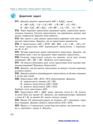 158
Розділ ІІ. Трикутники. Ознаки рівності трикутників
	 Додаткові задачі
511.	 Доведіть рівність трикутників ABC і A B C
1 1 1 , якщо:
а)	 AB A B
= 1 1 , ∠ = ∠ = °
A A1 85 , ∠ = °
B 40 , ∠ = °
C1 55 ;
б)	 AB A B
= 1 1 , BC B C
= 1 1 , ∠ = °
B 30 , ∠ = °
A1 72 , ∠ = °
C1 78 .
512.	 Через вершини трикутника проведено прямі, паралельні проти­
лежним сторонам. Скільки трикутників, що дорівнюють даному, при
цьому утворилося? Доведіть їхню рівність.
513.	 Кут одного з двох рівних трикутників дорівнює сумі двох кутів
другого трикутника. Доведіть, що ці трикутники прямокутні.
514.	 У трикутниках ABC і MNK AB MN
= , ∠ = ∠
A M, ∠ ≠ ∠
B N.
Чи може трикутник ABC дорівнювати трикутнику з вершина-
ми M, N, K?
515.	 Чотири паралельні прямі перетинають трикутник. Доведіть, що
принаймні одна з них не проходить через вершину трикутника.
516.	 Сторони трикутника лежать на прямих, кути між якими
дорівнюють 20°, 30° і 50° . Знайдіть кути трикутника.
517.	 Чи можуть бісектриси двох кутів трикутника бути взаємно пер­
пендикулярними? Відповідь обґрунтуйте.
518.	 Доведіть, що дві висоти трикутника не можуть точкою перетину
ділитися навпіл.
519.	 Доведіть рівність рівнобедрених трикутників за бічною стороною
й кутом при основі.
520.	 Трикутники ABC, BCD і DCE рівносторонні. Доведіть:
а)	 паралельність прямих AE і BD;
б)	 рівність трикутників ABD і EDB;
в)	 рівність трикутників ABE і EDA.
Знайдіть кути трикутника ABE.
521.	 Трикутники ABC і AB C
1 рівні, причому точки B і B1 лежать
по різні боки від прямої AC. Доведіть, що перпендикуляри, проведені
з точок B і B1 до прямої AC, мають спільну основу.
522.	Пряма CD перпендикулярна до відрізка AB і проходить через
його середину. Доведіть рівність трикутників ACD і BCD.
523.	 Прямі a і b паралельні, якщо будь-яка пряма, що перетинає пря­
му a, перетинає і пряму b. Доведіть.
www.e-ranok.com.ua
 