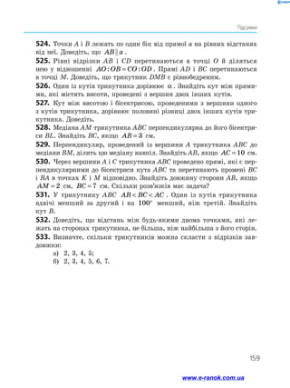 159
Підсумки
524.	 Точки A і B лежать по один бік від прямої a на рівних відстанях
від неї. Доведіть, що AB a
 .
525.	 Рівні відрізки AB і CD перетинаються в точці O й діляться
нею у відношенні AO OB CO OD
: :
= . Прямі AD і BC перетинаються
в точці M. Доведіть, що трикутник DMB є рівнобедреним.
526.	 Один із кутів трикутника дорівнює α . Знайдіть кут між прями­
ми, які містять висоти, проведені з вершин двох інших кутів.
527.	 Кут між висотою і бісектрисою, проведеними з вершини одного
з кутів трикутника, дорівнює половині різниці двох інших кутів три­
кутника. Доведіть.
528.	Медіана AM трикутника ABC перпендикулярна до його бісектри­
си BL. Знайдіть BC, якщо AB = 3 см.
529.	 Перпендикуляр, проведений із вершини A трикутника ABC до
медіани BM, ділить цю медіану навпіл. Знайдіть AB, якщо AC = 10 см.
530.	 Через вершини A і C трикутника ABC проведено прямі, які є пер­
пендикулярними до бісектриси кута ABC та перетинають промені BC
і BA в точках K і M відповідно. Знайдіть довжину сторони AB, якщо
AM = 2 см, BC = 7 см. Скільки розв’язків має задача?
531.	 У трикутнику ABC AB BC AC
  . Один із кутів трикутника
вдвічі менший за другий і на 100° менший, ніж третій. Знайдіть
кут B.
532.	Доведіть, що відстань між будь-якими двома точками, які ле­
жать на сторонах трикутника, не більша, ніж найбільша з його сторін.
533.	 Визначте, скільки трикутників можна скласти з відрізків зав­
довжки:
а)	 2, 3, 4, 5;
б)	 2, 3, 4, 5, 6, 7.
www.e-ranok.com.ua
 