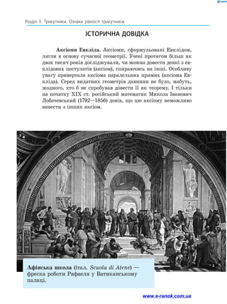 Розділ ІІ. Трикутники. Ознаки рівності трикутників
Аксіоми Евкліда. Аксіоми, сформульовані Евклідом,
лягли в основу сучасної геометрії. Учені протягом більш як
двох тисяч років досліджували, чи можна довести деякі з ев­
клідових постулатів (аксіом), спираючись на інші. Особливу
увагу привертала аксіома паралельних прямих (аксіома Ев­
кліда). Серед видатних геометрів давнини не було, мабуть,
жодного, хто б не спробував довести її як теорему. І тільки
на початку ХІХ ст. російський математик Микола Іванович
Лобачевський (1792—1856) довів, що цю аксіому неможливо
вивести з інших аксіом.
ІСТОРИЧНА ДОВІДКА
Афінська школа (італ. Scuola di Atene) —
фреска роботи Рафаеля у Ватиканському
палаці.
www.e-ranok.com.ua
 