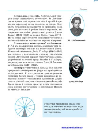 Підсумки
Неевклідова геометрія. Лобачевський ство­
рив іншу, неевклідову геометрію. За Лобачев­
ським пряма, яка паралельна даній прямій і про­
ходить через дану точку поза нею, не єдина. Біль­
шість сучасників це відкриття не прийняли. Така
сама доля спіткала й роботи інших науковців, які
одержали аналогічні результати: угорця Яноша
Больяї (1802–1860) та німця Карла Гауса (1777–
1855). Лише через століття неевклідову геометрію
визнали й оцінили як видатне наукове відкриття.
Становлення геометричної аксіоматики.
У ХХ ст. дослідження питань аксіоматичної по­
будови геометрії вийшли на якісно новий рівень.
Німецький математик Давід Гільберт (1862—1943)
узагальнив і вдосконалив систему евклідових
аксіом. Авторський варіант геометричних аксіом,
розроблений на основі праць Евкліда й Гільберта,
запропонував наш співвітчизник Олексій Васильо­
вич Погорєлов (1919—2002).
Геометрія трикутників. Евклід ввів поняття
про рівність геометричних фігур, які суміщаються
накладанням. У дослідженнях давньогрецьких
геометрів багато задач і теорем зводилося до до­
ведення рівності трикутників (доведення другої
­
ознаки рівності трикутників приписують Фалесові).
Греки знали і теорему про суму кутів трикутника
(вона вперше зустрічається в коментарях Прокла
до «Начал» Евкліда).
М. І. Лобачевський
Давід Гільберт
Геометрія трикутника стала осно­
вою для вивчення складніших видів
многокутників, які можна розбити
на трикутники.
www.e-ranok.com.ua
 