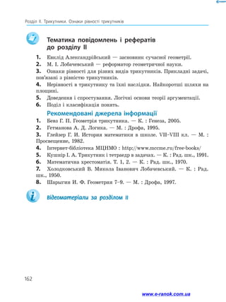 162
Розділ ІІ. Трикутники. Ознаки рівності трикутників
	
Тематика повідомлень і рефератів
до розділу ІІ
1.	 Евклід Александрійський — засновник сучасної геометрії.
2.	 М. І. Лобачевський — реформатор геометричної науки.
3.	 Ознаки рівності для різних видів трикутників. Прикладні задачі,
пов’язані з рівністю трикутників.
4.	 Нерівності в трикутнику та їхні наслідки. Найкоротші шляхи на
площині.
5.	 Доведення і спростування. Логічні основи теорії аргументації.
6.	 Поділ і класифікація понять.
Рекомендовані джерела інформації
1.	 Бевз Г. П. Геометрія трикутника. — К. : Генеза, 2005.
2.	 Гетманова А. Д. Логика. — М. : Дрофа, 1995.
3.	 Глейзер Г. И. История математики в школе. VII–VIII кл. — М. :
Просвещение, 1982.
4.	 Інтернет-бібліотека МЦНМО : http://www.mcсme.ru/free-books/
5.	 Кушнір І. А. Трикутник і тетраедр в задачах. — К. : Рад. шк., 1991.
6.	 Математична хрестоматія. Т. 1, 2. — К. : Рад. шк., 1970.
7.	 Холодковський В. Микола Іванович Лобачевський. — К. : Рад.
шк., 1950.
8.	 Шарыгин И. Ф. Геометрия 7–9. — М. : Дрофа, 1997.
	 Відеоматеріали за розділом ІІ
www.e-ranok.com.ua
 