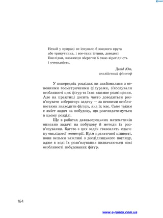 164
У попередніх розділах ви знайомилися з ос­
новними геометричними фігурами, з’ясовували
особливості цих фігур та їхнє взаємне розміщення.
Але на практиці досить часто доводиться роз­
в’язувати «обернену» задачу — за певними особли­
востями знаходити фігуру, яка їх має. Саме таким
є зміст задач на побудову, що розглядатимуться
в цьому розділі.
Ще в роботах давньогрецьких математиків
описано задачі на побудову й методи їх роз­
в’язування. Багато з цих задач становлять класи­
ку евклідової геометрії. Крім практичної цінності,
вони вельми важливі з дослідницького погляду,
адже в ході їх розв’язування визначаються нові
особливості побудованих фігур.
Нехай у природі не існувало б жодного круга
або трикутника, і все-таки істини, доведені
Евклідом, назавжди зберегли б свою вірогідність
і очевидність.
Девід Юм,
англійський філософ
www.e-ranok.com.ua
 