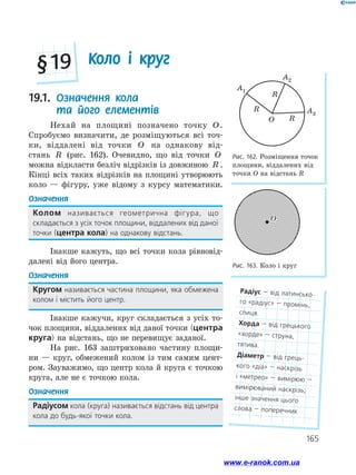165
19.1. 
Означення кола
та його елементів
Нехай на площині позначено точку O.
Спробуємо визначити, де розміщуються всі точ­
ки, віддалені від точки O на однакову від­
стань R (рис. 162). Очевидно, що від точки O
можна відкласти безліч відрізків із довжиною R .
Кінці всіх таких відрізків на площині утворюють
коло — фігуру, уже відому з курсу математики.
Означення
Колом називається геометрична фігура, що
складається з усіх точок площини, віддалених від даної
точки (центра кола) на однакову відстань.
Інакше кажуть, що всі точки кола рівновід­
далені від його центра.
Означення
Кругом називається частина площини, яка обмежена
колом і містить його центр.
Інакше кажучи, круг складається з усіх то­
чок площини, віддалених від даної точки (центра
круга) на відстань, що не перевищує заданої.
На рис. 163 заштриховано частину площи­
ни — круг, обмежений колом із тим самим цент-
ром. Зауважимо, що центр кола й круга є точкою
круга, але не є точкою кола.
Означення
Радіусом кола (круга) називається відстань від центра
кола до будь-якої точки кола.
Коло і круг
§ 19
A1
A2
A3
O
R
R
R
Рис. 162. Розміщення точок
площини, віддалених від
точки О на відстань R
Рис. 163. Коло і круг
O
O
Радіус — від латинсько­
го «радіус» — промінь,
спиця.
Хорда — від грецького
«хорде» — струна,
тятива.
Діаметр — від грець­
кого «діа» — наскрізь
і «метрео» — вимірюю —
вимірюваний наскрізь;
інше значення цього
слова — поперечник
www.e-ranok.com.ua
 