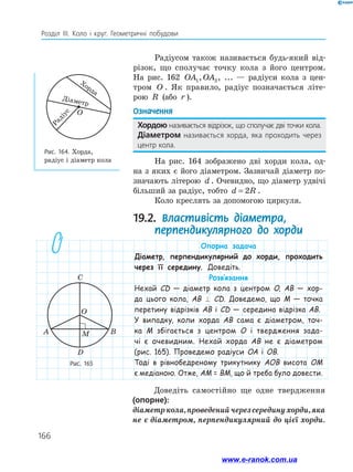 166
Розділ ІІІ. Коло і круг. Геометричні побудови
Радіусом також називається будь-який від-
різок, що сполучає точку кола з його центром.
На рис. 162 OA OA
1 2
, ,...
OA OA
1 2
, ,... — радіуси кола з цен-
тром O . Як правило, радіус позначається літе-
рою R (або r ).
Означення
Хордою називається відрізок, що сполучає дві точки кола.
Діаметром називається хорда, яка проходить через
центр кола.
На рис. 164 зображено дві хорди кола, од-
на з яких є його діаметром. Зазвичай діаметр по-
значають літерою d . Очевидно, що діаметр удвічі
більший за радіус, тобто d R
= 2 .
Коло креслять за допомогою циркуля.
19.2. Властивість діаметра,
перпендикулярного до хорди
Рис. 165
Рис. 164. Хорда,
радіус і діаметр кола
C
A B
O
D
M
О
Хорда
Діаметр
Р
а
д
і
у
с
Опорна задача
Діаметр, перпендикулярний до хорди, проходить
через її середину. Доведіть.
Розв’язання
Нехай СD — діаметр кола з центром O, AB — хор-
да цього кола, AB ⊥ CD. Доведемо, що M — точка
перетину відрізків AB і CD — середина відрізка AB.
У випадку, коли хорда AB сама є діаметром, точ-
ка M збігається з центром O і твердження зада-
чі є очевидним. Нехай хорда AB не є діаметром
(рис. 165). Проведемо радіуси OA і OB.
Тоді в рівнобедреному трикутнику AOB висота OM
є медіаною. Отже, AM = BM, що й треба було довести.
Доведіть самостійно ще одне твердження
(опорне):
діаметркола,проведенийчерезсерединухорди,яка
не є діаметром, перпендикулярний до цієї хорди.
www.e-ranok.com.ua
 