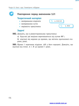 176
Розділ ІІІ. Коло і круг. Геометричні побудови
		
Повторення перед вивченням § 
21
	Теоретичний матеріал
y
y	 вимірювання відрізків
y
y	 вимірювання кутів
y
y	 нерівність трикутника
	Задачі
582.	Доведіть, що в рівносторонньому трикутнику:
а)	 будь-які дві медіани перетинаються під кутом 60°;
б)	 відстані від вершин до прямих, що містять протилежні сто­
рони, рівні.
583.	 Пряма l перетинає відрізок AB у його середині. Доведіть, що
відстані від точок A і B до прямої l рівні.
п. 2.3; 3.3
п. 18.2
www.e-ranok.com.ua
 